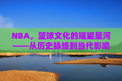 NBA，篮球文化的璀璨星河——从历史脉络到当代影响的文化解读