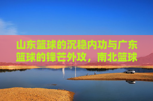 山东篮球的沉稳内功与广东篮球的锋芒外攻,南北篮球的对话与共生,山东篮球的沉稳内功与广东篮球的锋芒外攻,南北篮球的对话与共生