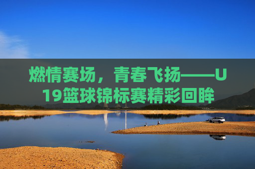 燃情赛场，青春飞扬——U19篮球锦标赛精彩回眸