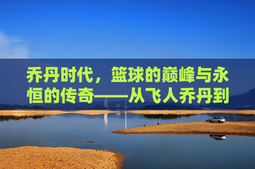 乔丹时代，篮球的巅峰与永恒的传奇——从飞人乔丹到篮球文化的革命，乔丹时代，篮球的巅峰与永恒的传奇——从飞人乔丹到篮球文化的革命