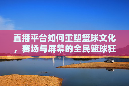 直播平台如何重塑篮球文化,赛场与屏幕的全民篮球狂欢
