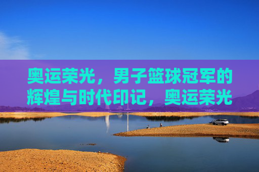 奥运荣光，男子篮球冠军的辉煌与时代印记，奥运荣光，男子篮球冠军的辉煌与时代印记