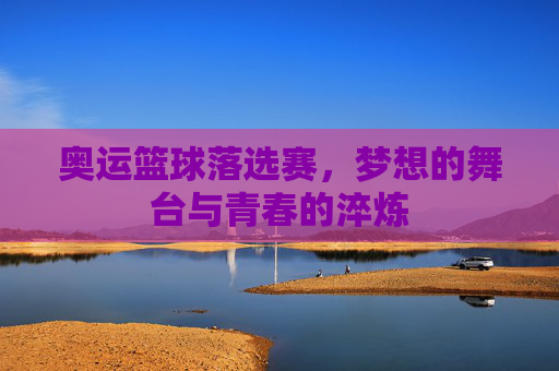 奥运篮球落选赛，梦想的舞台与青春的淬炼