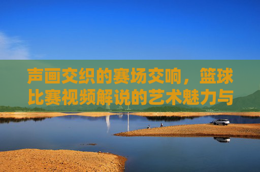 声画交织的赛场交响，篮球比赛视频解说的艺术魅力与魅力