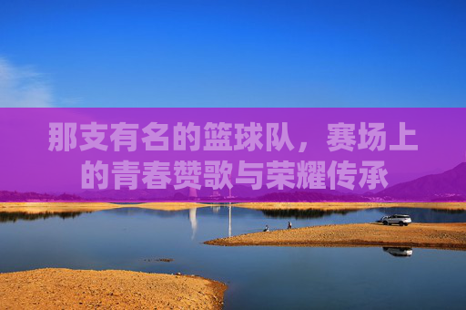那支有名的篮球队,赛场上的青春赞歌与荣耀传承
