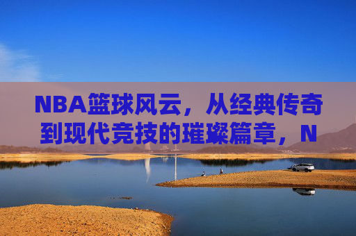 NBA篮球风云，从经典传奇到现代竞技的璀璨篇章，NBA篮球风云，从经典传奇到现代竞技的璀璨篇章