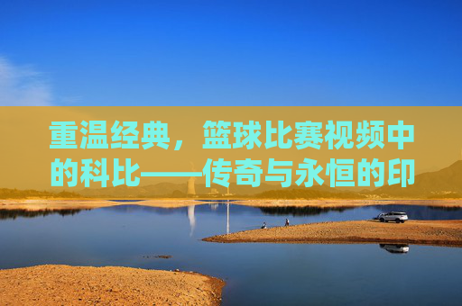 重温经典，篮球比赛视频中的科比——传奇与永恒的印记