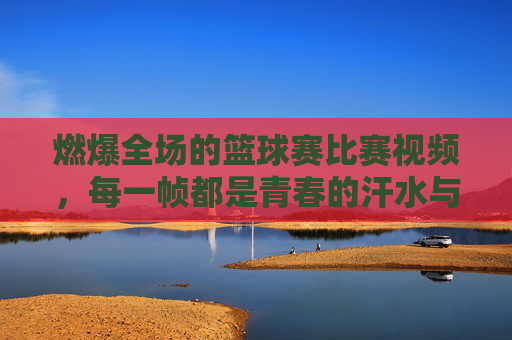 燃爆全场的篮球赛比赛视频,每一帧都是青春的汗水与梦想,燃爆全场的篮球赛,每一帧都是青春的汗水与梦想
