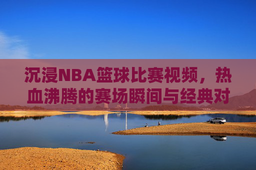 沉浸NBA篮球比赛视频,热血沸腾的赛场瞬间与经典对决解析,沉浸式NBA视频,热血赛场瞬间与经典对决解析