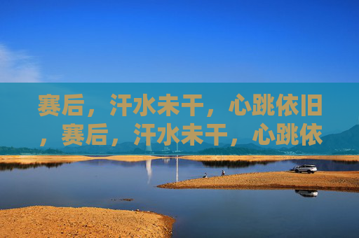赛后，汗水未干，心跳依旧，赛后，汗水未干，心跳依旧