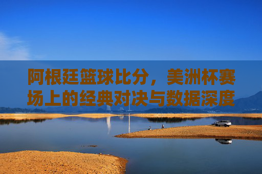 阿根廷篮球比分，美洲杯赛场上的经典对决与数据深度解析