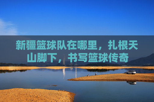 新疆篮球队在哪里，扎根天山脚下，书写篮球传奇
