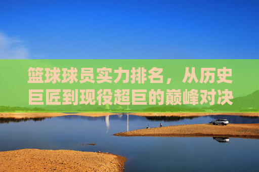 篮球球员实力排名，从历史巨匠到现役超巨的巅峰对决与实力剖析，篮球球员实力排名，历史巨匠到现役超巨的巅峰对决与实力剖析