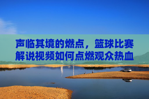 声临其境的燃点,篮球比赛解说视频如何点燃观众热血与思考