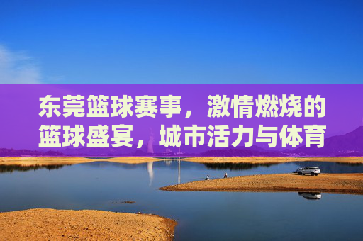 东莞篮球赛事，激情燃烧的篮球盛宴，城市活力与体育精神的交汇点
