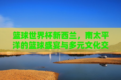篮球世界杯新西兰,南太平洋的篮球盛宴与多元文化交融
