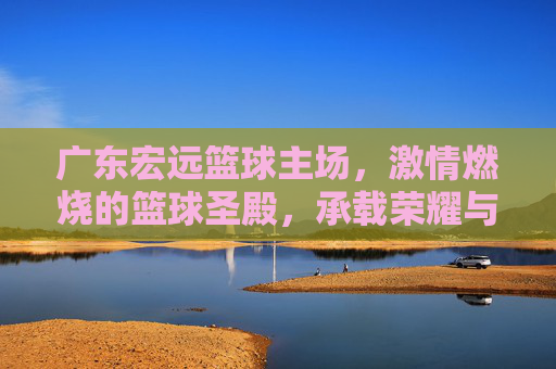 广东宏远篮球主场,激情燃烧的篮球圣殿,承载荣耀与梦想的舞台,广东宏远主场,激情燃烧的篮球圣殿,荣耀与梦想的舞台