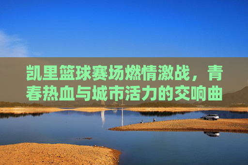 凯里篮球赛场燃情激战，青春热血与城市活力的交响曲