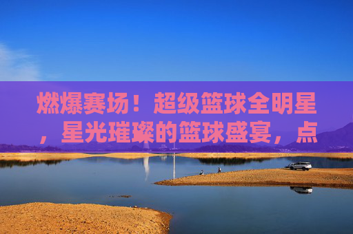 燃爆赛场!超级篮球全明星,星光璀璨的篮球盛宴,点燃全民篮球热情,燃爆赛场!超级篮球全明星,星光璀璨的篮球盛宴,点燃全民篮球热情