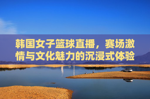 韩国女子篮球直播,赛场激情与文化魅力的沉浸式体验