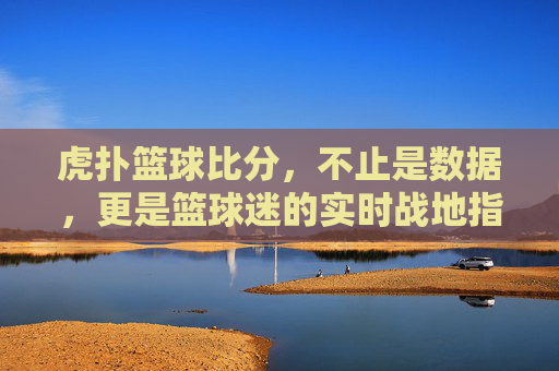 虎扑篮球比分,不止是数据,更是篮球迷的实时战地指挥所
