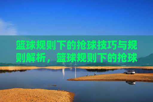 篮球规则下的抢球技巧与规则解析,篮球规则下的抢球技巧与规则解析