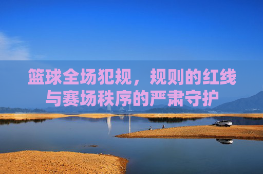 篮球全场犯规,规则的红线与赛场秩序的严肃守护