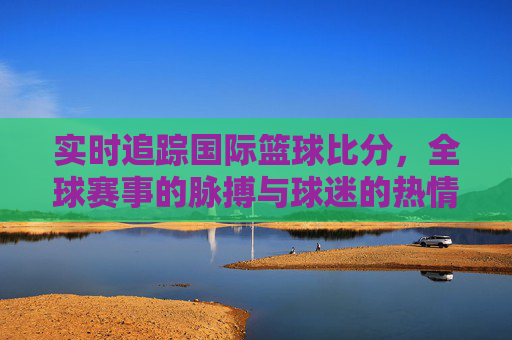 实时追踪国际篮球比分,全球赛事的脉搏与球迷的热情共振,实时追踪国际篮球比分,全球赛事的脉搏与球迷的热情共振