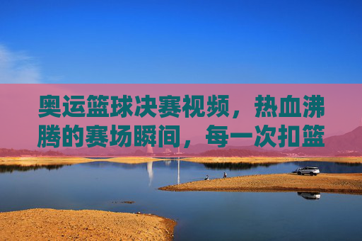 奥运篮球决赛视频,热血沸腾的赛场瞬间,每一次扣篮都点燃激情