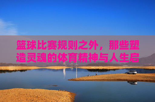 篮球比赛规则之外,那些塑造灵魂的体育精神与人生启示