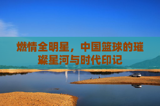 燃情全明星,中国篮球的璀璨星河与时代印记