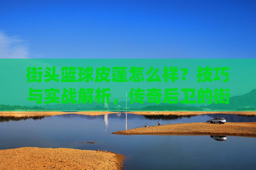 街头篮球皮蓬怎么样?技巧与实战解析,传奇后卫的街头演绎,街头篮球皮蓬怎么样?技巧与实战解析,传奇后卫的街头演绎