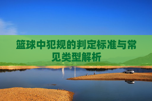 篮球中犯规的判定标准与常见类型解析