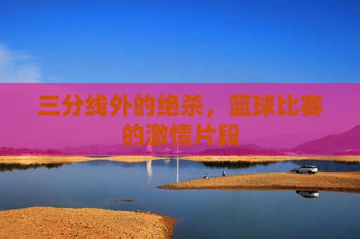 三分线外的绝杀，篮球比赛的激情片段