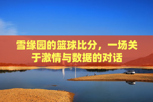 雪缘园的篮球比分,一场关于激情与数据的对话