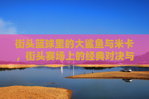 街头篮球里的大鲨鱼与米卡,街头赛场上的经典对决与荣耀传承,街头篮球里的大鲨鱼与米卡,经典对决与荣耀传承