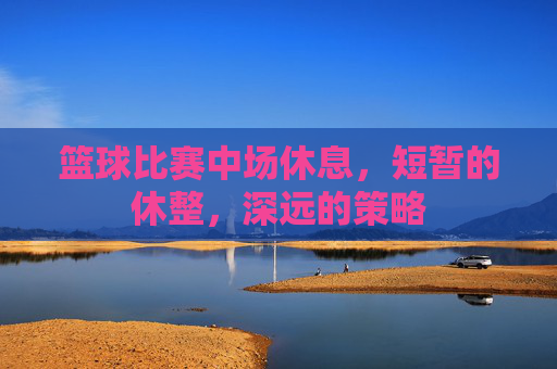 篮球比赛中场休息,短暂的休整,深远的策略