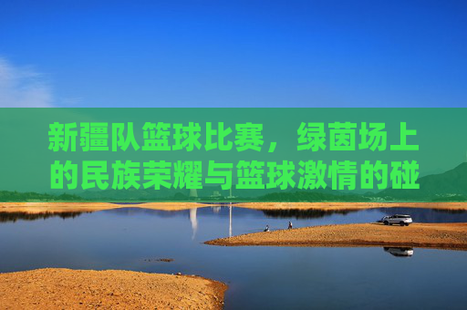 新疆队篮球比赛，绿茵场上的民族荣耀与篮球激情的碰撞