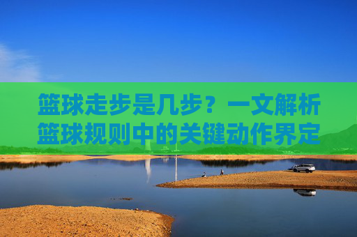 篮球走步是几步?一文解析篮球规则中的关键动作界定
