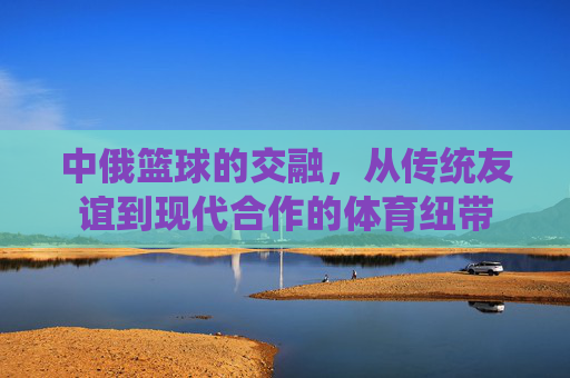 中俄篮球的交融，从传统友谊到现代合作的体育纽带