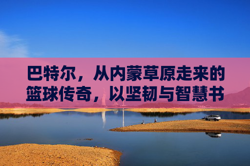巴特尔，从内蒙草原走来的篮球传奇，以坚韧与智慧书写体育人生，巴特尔，从内蒙草原走来的篮球传奇，以坚韧与智慧书写体育人生