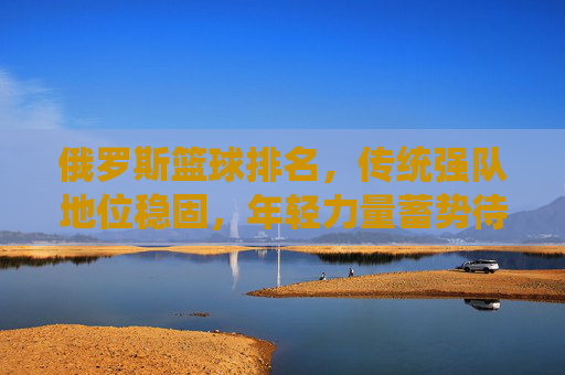 俄罗斯篮球排名，传统强队地位稳固，年轻力量蓄势待发