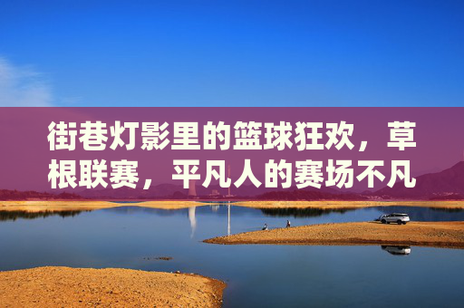 街巷灯影里的篮球狂欢，草根联赛，平凡人的赛场不凡热爱