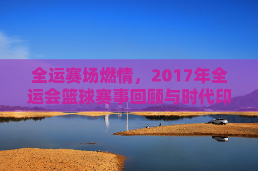 全运赛场燃情，2017年全运会篮球赛事回顾与时代印记
