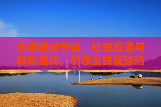 央视篮球节目,权威解读与精彩呈现,引领全民篮球热潮