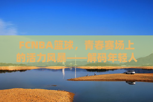 FCNBA篮球，青春赛场上的活力风暴——解码年轻人的篮球新生态