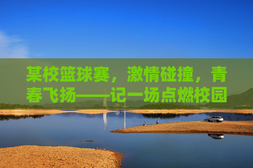 某校篮球赛,激情碰撞,青春飞扬——记一场点燃校园的热血对决