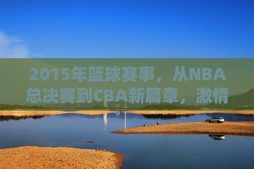 2015年篮球赛事，从NBA总决赛到CBA新篇章，激情与竞争的完美演绎，2015篮球赛事，从NBA总决赛到CBA新篇章的激情竞技