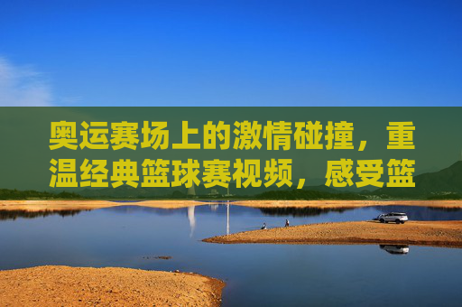 奥运赛场上的激情碰撞，重温经典篮球赛视频，感受篮球运动的魅力与传承