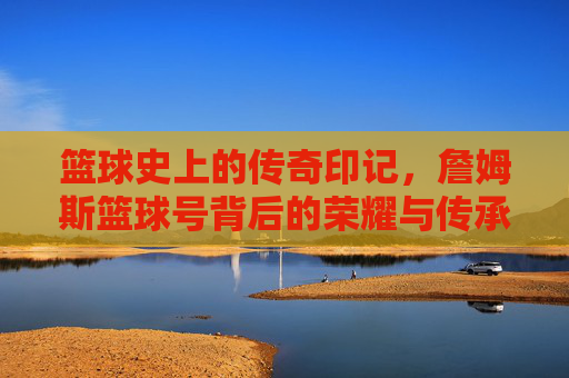 篮球史上的传奇印记，詹姆斯篮球号背后的荣耀与传承